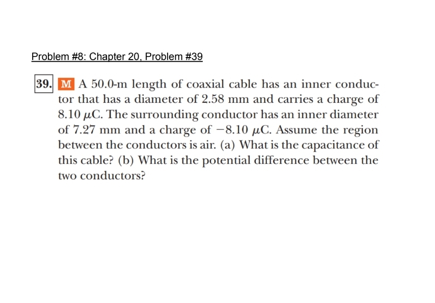 Problem #8: Chapter 20, Problem #39
39. M A 50.0-m length of coaxial cable has an inner conduc-
tor that has a diameter of 2.58 mm and carries a charge of
8.10 μC. The surrounding conductor has an inner diameter
of 7.27 mm and a charge of -8.10 μC. Assume the region
between the conductors is air. (a) What is the capacitance of
this cable? (b) What is the potential difference between the
two conductors?