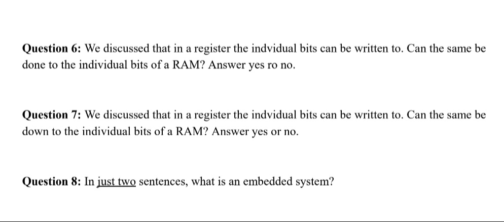 Question 6: We discussed that in a register the indvidual bits can be written to. Can the same be
done to the individual bits of a RAM? Answer yes ro no.
Question 7: We discussed that in a register the indvidual bits can be written to. Can the same be
down to the individual bits of a RAM? Answer yes or no.
Question 8: In just two sentences, what is an embedded system?