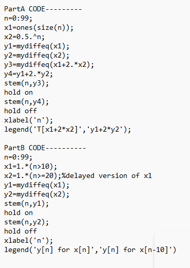 PartA CODE-
n=0:99;
x1=ones (size(n));
x2=0.5.^n;
y1=mydiffeq(x1);
y2=mydiffeq(x2);
y3=mydiffeq(x1+2.*x2);
y4=y1+2. *y2;
stem(n,y3);
hold on
stem(n,y4);
hold off
xlabel('n');
legend('T[x1+2*x2]','y1+2*y2*);
PartB CODE-
n=0:99;
x1=1. *(n>10);
x2=1.*(n>=20);%delayed version of x1
y1=mydiffeq(x1);
y2=mydiffeq(x2);
stem(n, y1);
hold on
stem(n, y2);
hold off
xlabel('n');
legend ('y[n] for x[n]','y[n] for x[n-10]')
