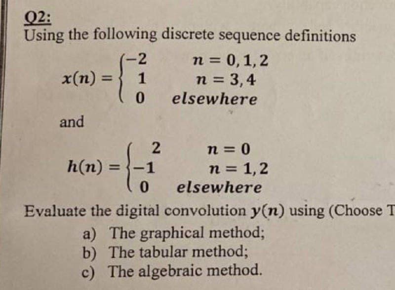 02:
Using the following discrete sequence definitions
-2
x(n) =
=1
0
and
n = 0,1,2
n = 3,4
elsewhere
h(n) = -1
0
2
n = 0
n = 1,2
elsewhere
Evaluate the digital convolution y(n) using (Choose T
a) The graphical method;
b) The tabular method;
c) The algebraic method.