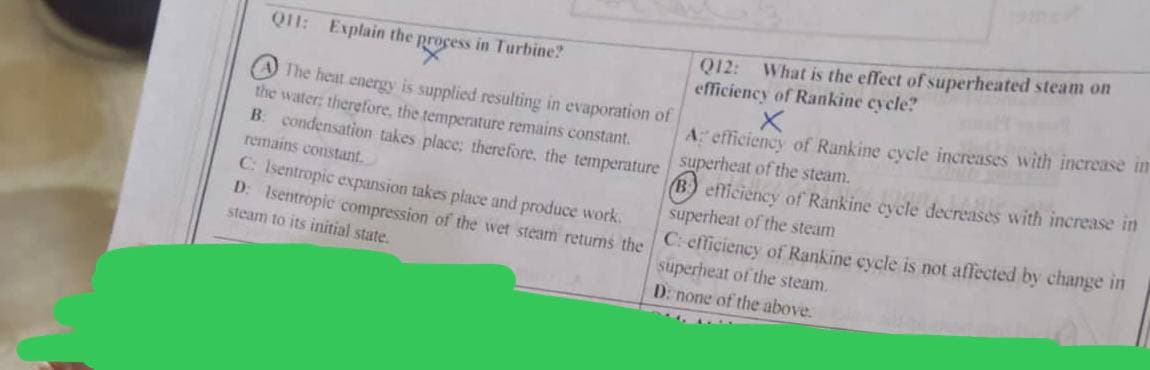 Q11: Explain the process in Turbine?
The heat energy is supplied resulting in evaporation of
the water; therefore, the temperature remains constant.
B: condensation takes place; therefore, the temperature
remains constant.
C: Isentropic expansion takes place and produce work.
D: Isentropic compression of the wet steam returns the
steam to its initial state.
Q12: What is the effect of superheated steam on
efficiency of Rankine cycle?
A: efficiency of Rankine cycle increases with increase in
superheat of the steam.
B efficiency of Rankine cycle decreases with increase in
superheat of the steam
C: efficiency of Rankine cycle is not affected by change in
superheat of the steam..
D: none of the above.