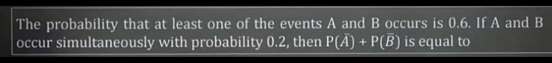 The probability that at least one of the events A and B occurs is 0.6. If A and B
occur simultaneously with probability 0.2, then P(A) + P(B) is equal to