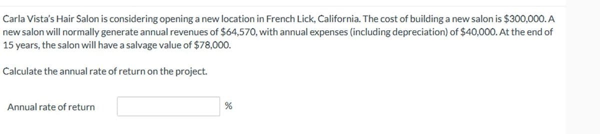 Carla Vista's Hair Salon is considering opening a new location in French Lick, California. The cost of building a new salon is $300,000. A
new salon will normally generate annual revenues of $64,570, with annual expenses (including depreciation) of $40,000. At the end of
15 years, the salon will have a salvage value of $78,000.
Calculate the annual rate of return on the project.
Annual rate of return
%
