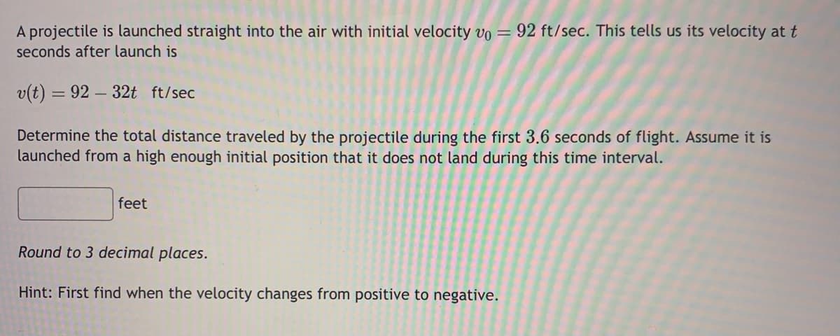 A projectile is launched straight into the air with initial velocity vo = 92 ft/sec. This tells us its velocity at t
seconds after launch is
v(t) = 92-32t ft/sec
Determine the total distance traveled by the projectile during the first 3.6 seconds of flight. Assume it is
launched from a high enough initial position that it does not land during this time interval.
feet
Round to 3 decimal places.
Hint: First find when the velocity changes from positive to negative.