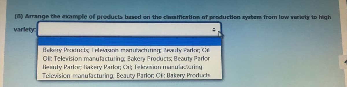 (B) Arrange the example of products based on the classification of production system from low variety to high
variety:
Bakery Products; Television manufacturing; Beauty Parlor; Oil
Oil; Television manufacturing; Bakery Products; Beauty Parlor
Beauty Parlor; Bakery Parlor; Oil; Television manufacturing
Television manufacturing; Beauty Parlor; Oil; Bakery Products
