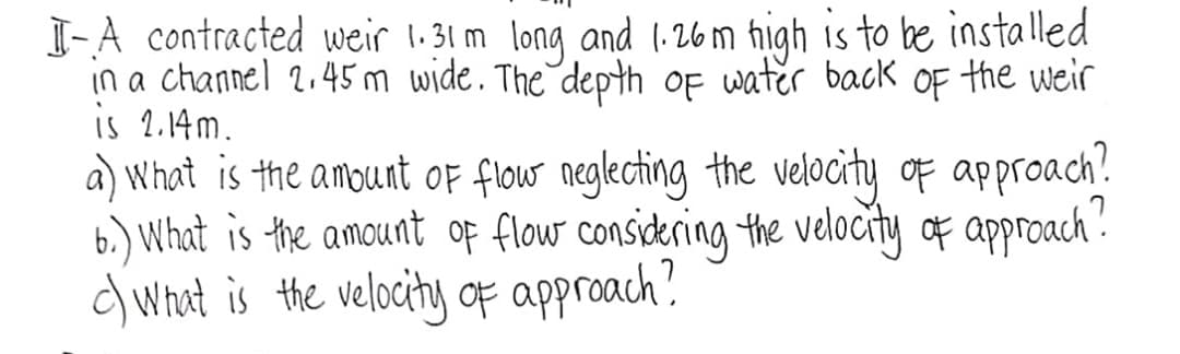 J-A contracted weir 1.31 m long and 1:26m high is to be installed
in a channel 2.45 m wide. The depth of water backk OF the weir
is 2.14m.
a) What is the amount OF flouw neglecting the velocity of approach.
6.) What is the amount op flow considering the velocity of approach".
d What is the velocity OF approach?
