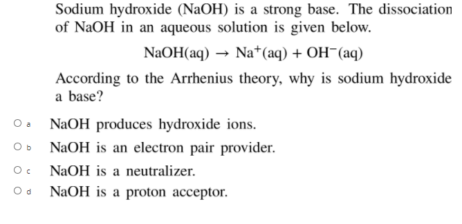 Sodium hydroxide (NaOH) is a strong base. The dissociation
of NaOH in an aqueous solution is given below.
NaOH(aq) ·
Na*(aq) + ОH- (аq)
According to the Arrhenius theory, why is sodium hydroxide
a base?
O a
NaOH produces hydroxide ions.
O b
NaOH is an electron pair provider.
NaOH is a neutralizer.
O d
NaOH is a proton acceptor.
