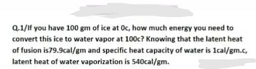 Q.1/If you have 100 gm of ice at Oc, how much energy you need to
convert this ice to water vapor at 100c? Knowing that the latent heat
of fusion is79.9cal/gm and specific heat capacity of water is 1cal/gm.c,
latent heat of water vaporization is 540cal/gm.

