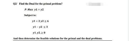 Q22 Find the Dual for the primal problem?
P: Max yl + y2
Subject to:
y1 + 2 y2 s 6
y1 - y2 s3
у1, у2, 2 0
And then determine the feasible solutions for the primal and the dual problems.

