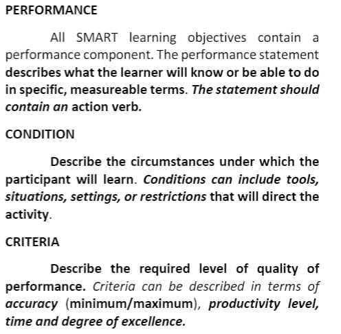 PERFORMANCE
All SMART learning objectives contain
performance component. The performance statement
describes what the learner will know or be able to do
in specific, measureable terms. The statement should
contain an action verb.
CONDITION
Describe the circumstances under which the
participant will learn. Conditions can include tools,
situations, settings, or restrictions that will direct the
activity.
CRITERIA
Describe the required level of quality of
performance. Criteria can be described in terms of
accuracy (minimum/maximum), productivity level,
time and degree of excellence.
