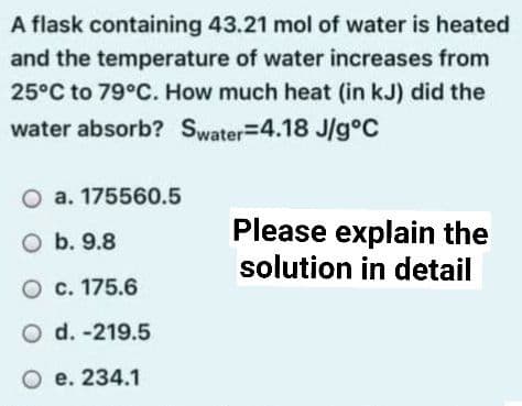 A flask containing 43.21 mol of water is heated
and the temperature of water increases from
25°C to 79°C. How much heat (in kJ) did the
water absorb? Swater=4.18 J/g°C
O a. 175560.5
Please explain the
solution in detail
O b. 9.8
O c. 175.6
O d. -219.5
O e. 234.1
