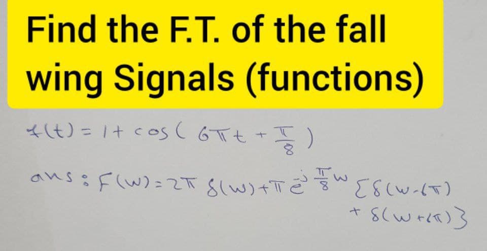 Find the F.T. of the fall
wing Signals (functions)
* (t) = 1 + cos (6πt + T )
ans =F(W) = 2+ $(w)+T=³ =W [8(W-(T)
2T 8(W)
+ 8(w+Kx)}
3