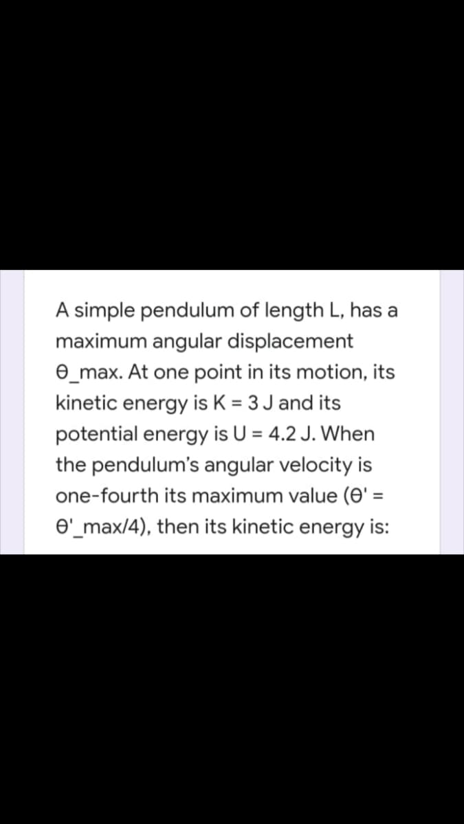 A simple pendulum of length L, has a
maximum angular displacement
e_max. At one point in its motion, its
kinetic energy is K = 3 J and its
potential energy is U = 4.2 J. When
the pendulum's angular velocity is
one-fourth its maximum value (0' =
%3D
O'_max/4), then its kinetic energy is:
