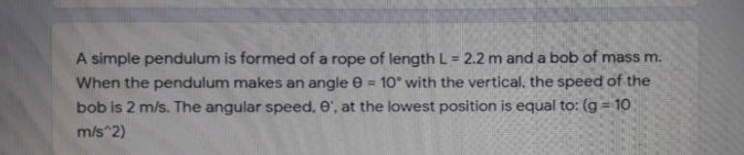 A simple pendulum is formed of a rope of length L = 2.2 m and a bob of mass m.
%3D
When the pendulum makes an angle e
10° with the vertical, the speed of the
%3D
bob is 2 m/s. The angular speed, e', at the lowest position is equal to: (g = 10
m/s^2)
