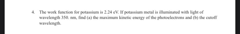 4. The work function for potassium is 2.24 eV. If potassium metal is illuminated with light of
wavelength 350. nm, find (a) the maximum kinetic energy of the photoelectrons and (b) the cutoff
wavelength.