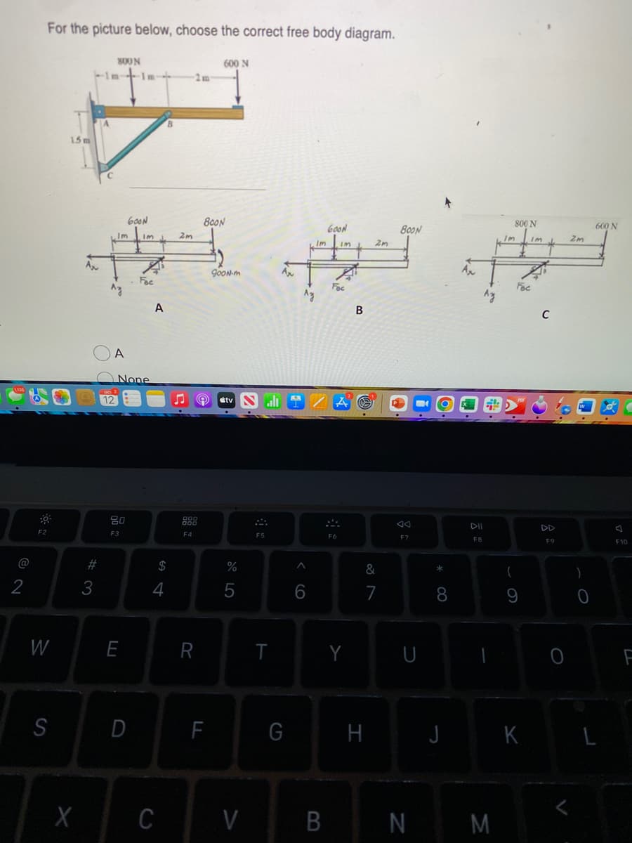 2
F2
For the picture below, choose the correct free body diagram.
W
S
1.5m
X
A₂
3
-In-
#
800N
Az
Im Im J.
A
1m-->
80
F3
600N
E
None
Fac
svo
A
4
C
B
$
2m
F4
2m
R
600 N
800N
F
g00N-m
tv
%
V
F5
T
GOON
2m
Im Im
#
AN
Fac
Az
B
G
6
B
F6
Y
&
7
H
800N
8
F7
U
* 00
8
J
Ax
DII
F8
Az
N M
Im
800 N
(
9
K
Im
C
F9
2m
)
0
600 N
F10
F