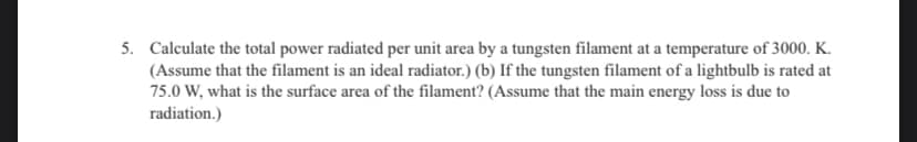 5. Calculate the total power radiated per unit area by a tungsten filament at a temperature of 3000. K.
(Assume that the filament is an ideal radiator.) (b) If the tungsten filament of a lightbulb is rated at
75.0 W, what is the surface area of the filament? (Assume that the main energy loss is due to
radiation.)