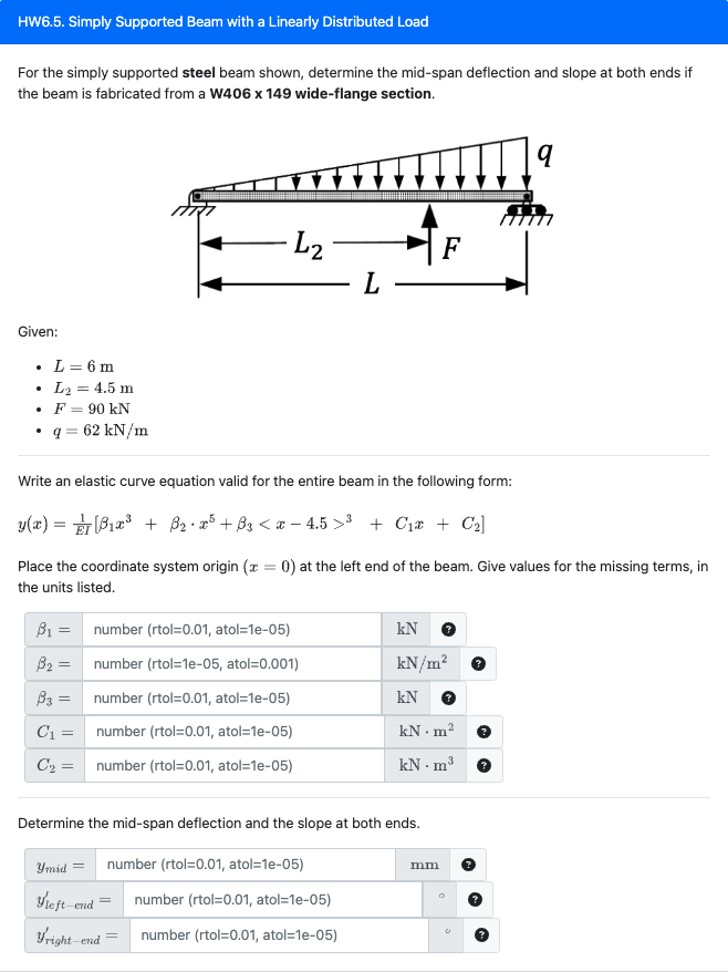 HW6.5. Simply Supported Beam with a Linearly Distributed Load
For the simply supported steel beam shown, determine the mid-span deflection and slope at both ends if
the beam is fabricated from a W406 x 149 wide-flange section.
Given:
L = 6 m
L₂ = 4.5 m
F = 90 kN
q = 62 kN/m
B₁ =
B₂ =
B3 =
C₁ =
C₂ =
· L₂
number (rtol=0.01, atol=1e-05)
number (rtol=1e-05, atol=0.001)
number (rtol=0.01, atol=1e-05)
number (rtol=0.01, atol=1e-05)
number (rtol=0.01, atol=1e-05)
Write an elastic curve equation valid for the entire beam in the following form:
y(x) = ₁x³ + B₂ • 25+ B3 < x-4.5>³ + C₁* + C₂]
Place the coordinate system origin (x = 0) at the left end of the beam. Give values for the missing terms, in
the units listed.
Ymid =
Yleft-end
Fright-end
L
Determine the mid-span deflection and the slope at both ends.
number (rtol=0.01, atol=1e-05)
number (rtol=0.01, atol=1e-05)
number (rtol=0.01, atol=1e-05)
F
kN
kN/m²
kN
kN. m²
kN.m³
mm
q