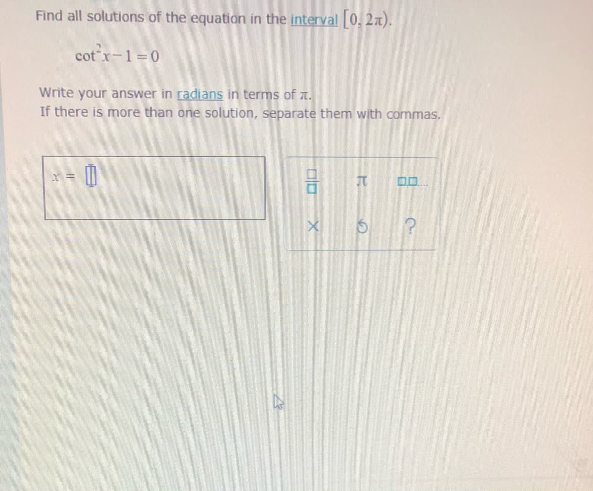 Find all solutions of the equation in the interval [0, 2x).
cot x-1=0
Write your answer in radians in terms of t.
If there is more than one solution, separate them with commas.
