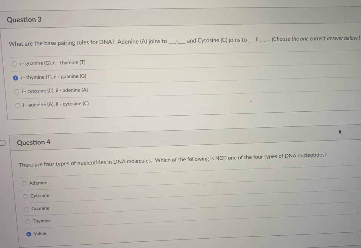 Question 3
What are the base pairing rules for DNA? Adenine (A) joins to_i_ and Cytosine (C) joins to _ii___. (Choose the one correct answer below.)
O i- guanine (G), ii - thymine (T)
O i- thymine (T), ii - guanine (G)
O i- cytosine (C), ii - adenine (A)
O i- adenine (A), ii - cytosine (C)
Question 4
There are four types of nucleotides in DNA molecules. Which of the following is NOT one of the four types of DNA nucleotides?
O Adenine
O Cytosine
O Guanine
O Thymine
Valine
