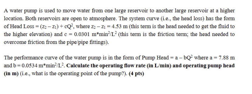 A water pump is used to move water from one large reservoir to another large reservoir at a higher
location. Both reservoirs are open to atmosphere. The system curve (i.e., the head loss) has the form
of Head Loss = (Z2 − Z₁) + cQ², where z2 - Z₁ = 4.53 m (this term is the head needed to get the fluid to
the higher elevation) and c= 0.0301 m*min²/L² (this term is the friction term; the head needed to
overcome friction from the pipe/pipe fittings).
The performance curve of the water pump is in the form of Pump Head = a - bQ² where a = 7.88 m
and b=0.0534 m*min²/L². Calculate the operating flow rate (in L/min) and operating pump head
(in m) (i.e., what is the operating point of the pump?). (4 pts)