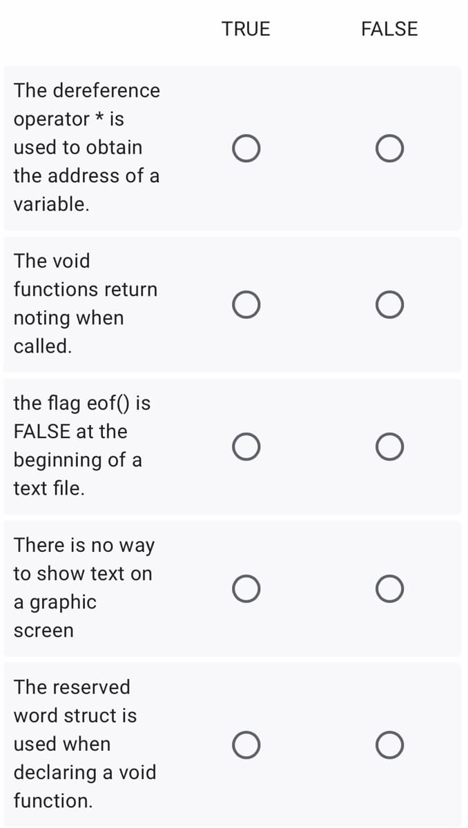 TRUE
FALSE
The dereference
operator * is
used to obtain
the address of a
variable.
The void
functions return
noting when
called.
the flag eof() is
FALSE at the
beginning of a
text file.
There is no way
to show text on
graphic
screen
The reserved
word struct is
used when
declaring a void
function.
