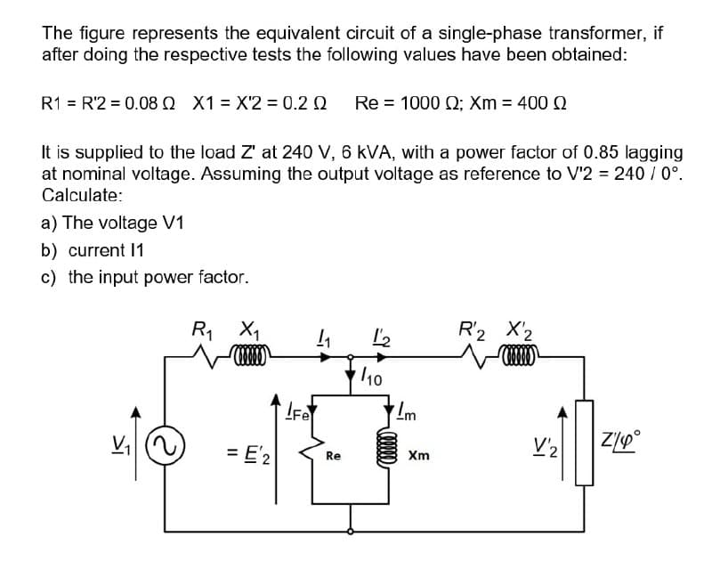 The figure represents the equivalent circuit of a single-phase transformer, if
after doing the respective tests the following values have been obtained:
R1 = R'2 = 0.08 Q X1 = X'2 = 0.2 0
Re-1000 Ω, Xm -400 Ω
It is supplied to the load Z' at 240 V, 6 kVA, with a power factor of 0.85 lagging
at nominal voltage. Assuming the output voltage as reference to V'2 = 240 / 0°.
Calculate:
a) The voltage V1
b) current 1
c) the input power factor.
R, X1
I'2
R2 X2
10
V, )
= E'2
Re
Xm
