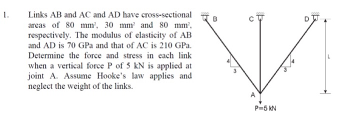 1.
Links AB and AC and AD have cross-sectional
areas of 80 mm², 30 mm² and 80 mm²,
respectively. The modulus of elasticity of AB
and AD is 70 GPa and that of AC is 210 GPa.
Determine the force and stress in each link
when a vertical force P of 5 kN is applied at
joint A. Assume Hooke's law applies and
neglect the weight of the links.
B
V
P=5 KN