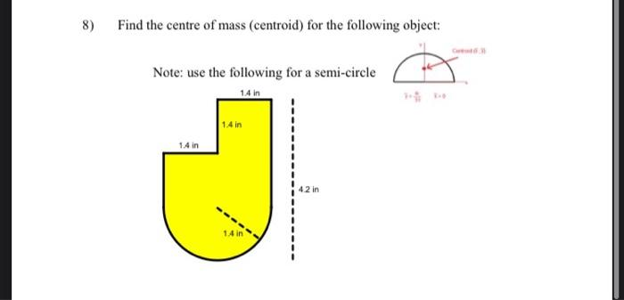 8)
Find the centre of mass (centroid) for the following object:
Note: use the following for a semi-circle
14 in
1.4 in
1.4 in
1.4 in
4.2 in
C
