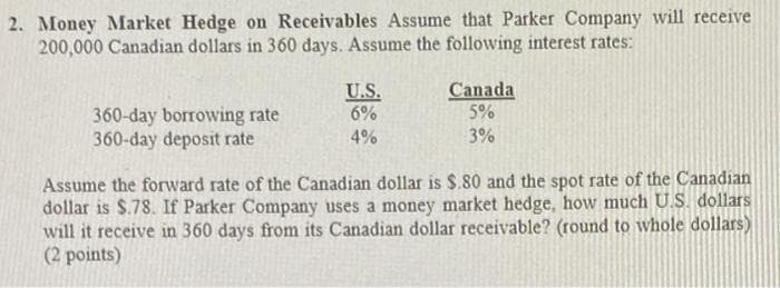 2. Money Market Hedge on Receivables Assume that Parker Company will receive
200,000 Canadian dollars in 360 days. Assume the following interest rates:
360-day borrowing rate
360-day deposit rate
U.S.
6%
4%
Canada
5%
3%
Assume the forward rate of the Canadian dollar is $.80 and the spot rate of the Canadian
dollar is $.78. If Parker Company uses a money market hedge, how much U.S. dollars
will it receive in 360 days from its Canadian dollar receivable? (round to whole dollars)
(2 points)