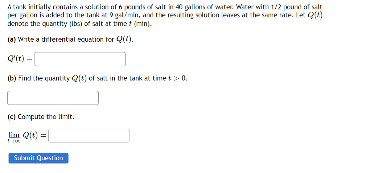 A tank initially contains a solution of 6 pounds of salt in 40 gallons of water. Water with 1/2 pound of salt
per gallon is added to the tank at 9 gal/min, and the resulting solution leaves at the same rate. Let Q(t)
denote the quantity (lbs) of salt at time t (min).
(a) Write a differential equation for Q(t).
Q'(t)
(b) Find the quantity Q(t) of salt in the tank at time t > 0.
(c) Compute the limit.
lim Q(t) =
t→∞
Submit Question