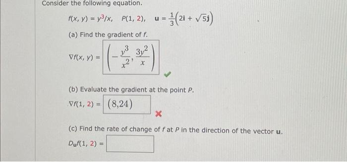 Consider the following equation.
f(x, y) = y³/x, P(1, 2), u = (21+ √51)
(a) Find the gradient of f.
Vf(x, y) =
-
3,2
X
(b) Evaluate the gradient at the point P.
Vŕ(1, 2) = (8,24)
X
(c) Find the rate of change of fat P in the direction of the vector u.
Duf(1, 2) =