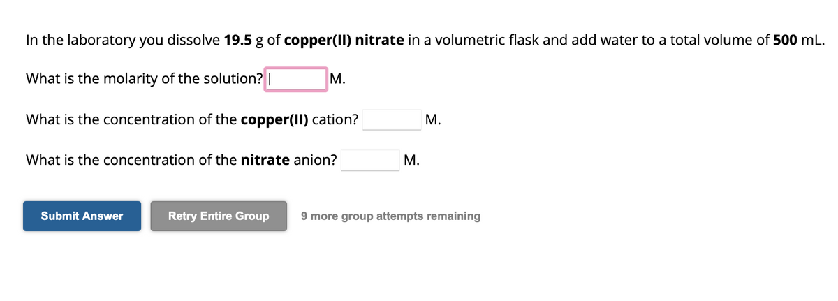 In the laboratory you dissolve 19.5 g of copper(II) nitrate in a volumetric flask and add water to a total volume of 500 mL.
What is the molarity of the solution? |
What is the concentration of the copper(II) cation?
M.
What is the concentration of the nitrate anion?
Submit Answer
M.
M.
Retry Entire Group 9 more group attempts remaining