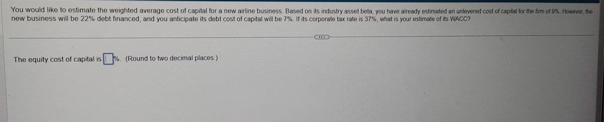 You would like to estimate the weighted average cost of capital for a new airline business. Based on its industry asset beta, you have already estimated an unlevered cost of capital for the firm of 9%. However, the
new business will be 22% debt financed, and you anticipate its debt cost of capital will be 7%. If its corporate tax rate is 37%, what is your estimate of its WACC?
The equity cost of capital is%. (Round to two decimal places.)