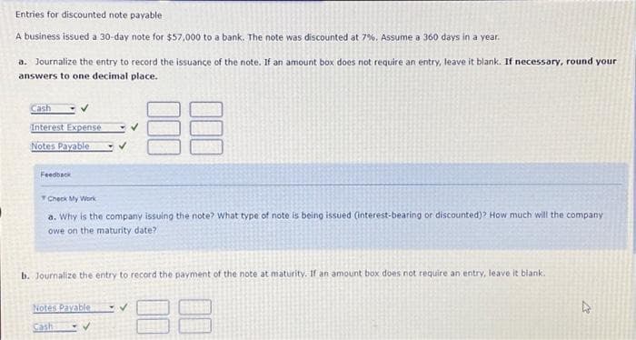 Entries for discounted note payable
A business issued a 30-day note for $57,000 to a bank. The note was discounted at 7%. Assume a 360 days in a year.
a. Journalize the entry to record the issuance of the note. If an amount box does not require an entry, leave it blank. If necessary, round your
answers to one decimal place.
88
Cash
Interest Expense
Notes Payable
Feedback
Check My Work
a. Why is the company issuing the note? What type of note is being issued (interest-bearing or discounted)? How much will the company.
owe on the maturity date?
b. Journalize the entry to record the payment of the note at maturity. If an amount box does not require an entry, leave it blank.
Notes Payable
Cash