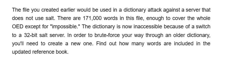 The file you created earlier would be used in a dictionary attack against a server that
does not use salt. There are 171,000 words in this file, enough to cover the whole
OED except for "impossible." The dictionary is now inaccessible because of a switch
to a 32-bit salt server. In order to brute-force your way through an older dictionary,
you'll need to create a new one. Find out how many words are included in the
updated reference book.