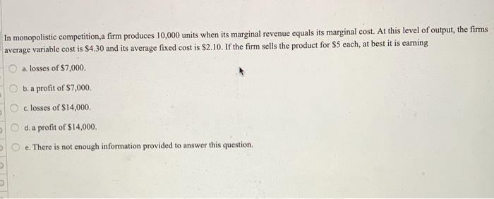 In monopolistic competition,a firm produces 10,000 units when its marginal revenue equals its marginal cost. At this level of output, the firms
average variable cost is $4.30 and its average fixed cost is $2.10. If the firm sells the product for $5 each, at best it is earning
a. losses of $7,000.
b. a profit of $7,000.
c. losses of $14,000.
d. a profit of $14,000.
e. There is not enough information provided to answer this question.
