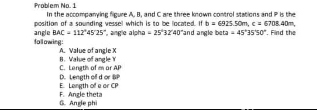 Problem No. 1
In the accompanying figure A, B, and C are three known control stations and P is the
position of a sounding vessel which is to be located. If b = 6925.50m, c 6708.40m,
angle BAC = 112 45'25", angle alpha 25 32'40"and angle beta = 45 35'50". Find the
following:
A. Value of angle x
B. Value of angle Y
C. Length of m or AP
D. Length of d or BP
E. Length of e or CP
F. Angle theta
G. Angle phi
