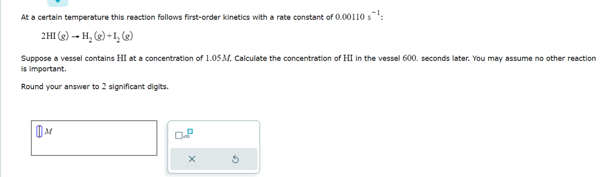 At a certain temperature this reaction follows first-order kinetics with a rate constant of 0.00110 s¹:
2HI(g) → H₂(g) + 1₂ (g)
Suppose a vessel contains HI at a concentration of 1.05 M. Calculate the concentration of HI in the vessel 600. seconds later. You may assume no other reaction
is important.
Round your answer to 2 significant digits.
M
x10
X