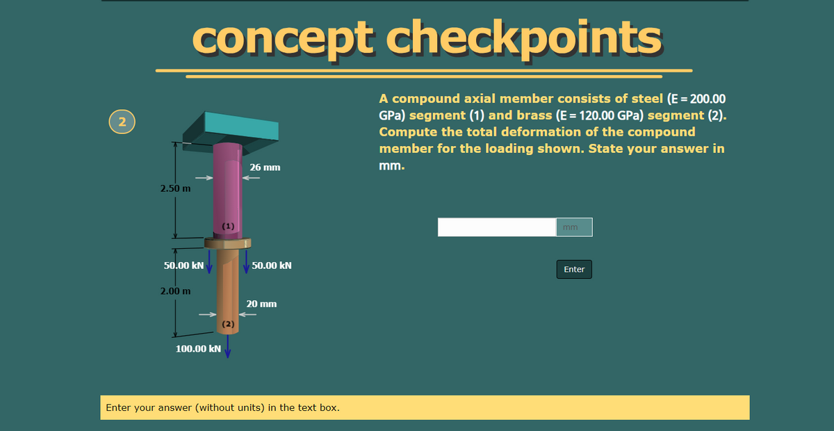 concept checkpoints
A compound axial member consists of steel (E = 200.00
GPa) segment (1) and brass (E= 120.00 GPa) segment (2).
Compute the total deformation of the compound
member for the loading shown. State your answer in
2
26 mm
mm.
2.50 m
(1)
mm
50.00 kN
50.00 kN
Enter
2.00 m
20 mm
(2)
100.00 kN
Enter your answer (without units) in the text box.
