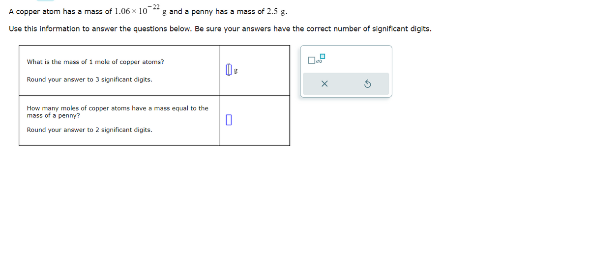 22
A copper atom has a mass of 1.06 x 10
g and a penny has a mass of 2.5 g.
Use this information to answer the questions below. Be sure your answers have the correct number of significant digits.
What is the mass of 1 mole of copper atoms?
Round your answer to 3 significant digits.
How many moles of copper atoms have a mass equal to the
mass of a penny?
Round your answer to 2 significant digits.
0
☐
x10
X