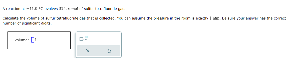 A reaction at -11.0 °C evolves 324. mmol of sulfur tetrafluoride gas.
Calculate the volume of sulfur tetrafluoride gas that is collected. You can assume the pressure in the room is exactly 1 atm. Be sure your answer has the correct
number of significant digits.
volume: L
0
X
3