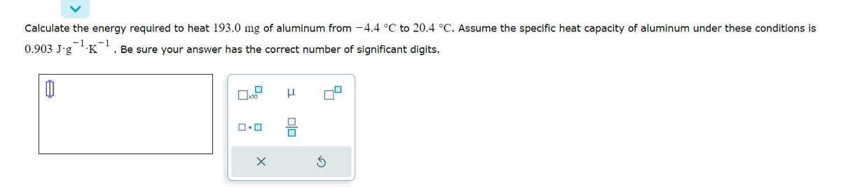 Calculate the energy required to heat 193.0 mg of aluminum from -4.4 °C to 20.4 °C. Assume the specific heat capacity of aluminum under these conditions is
-1 -1
0.903 J-g .K . Be sure your answer has the correct number of significant digits.
μ
467
ロ・ロ