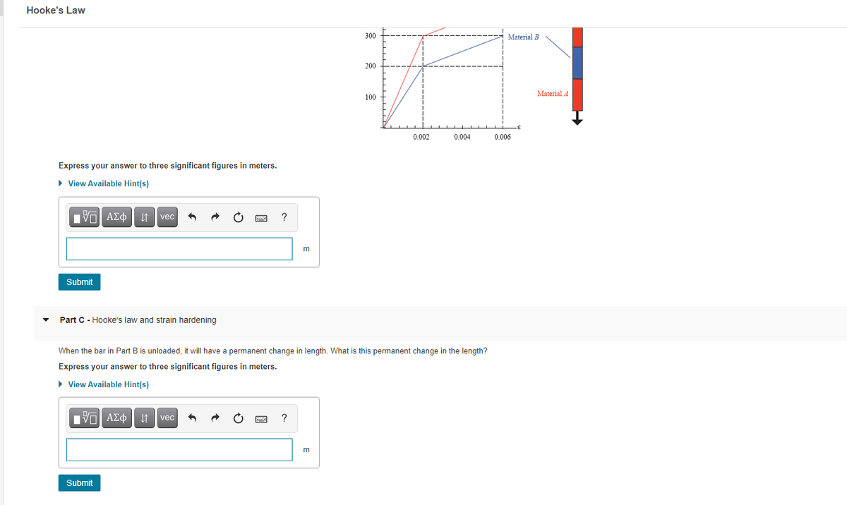 Hooke's Law
300
Material B
200
Material A
100
0.002
0.004
0.006
Express your answer to three significant figures in meters.
• View Available Hint(s)
Hνα ΑΣφ
vec
m
Submit
Part C - Hooke's law and strain hardening
When the bar in Part B is unloaded, it will have a permanent change in length. What is this permanent change in the length?
Express your answer to three significant figures in meters.
• View Available Hint(s)
Hν ΑΣφ
vec
Submit
