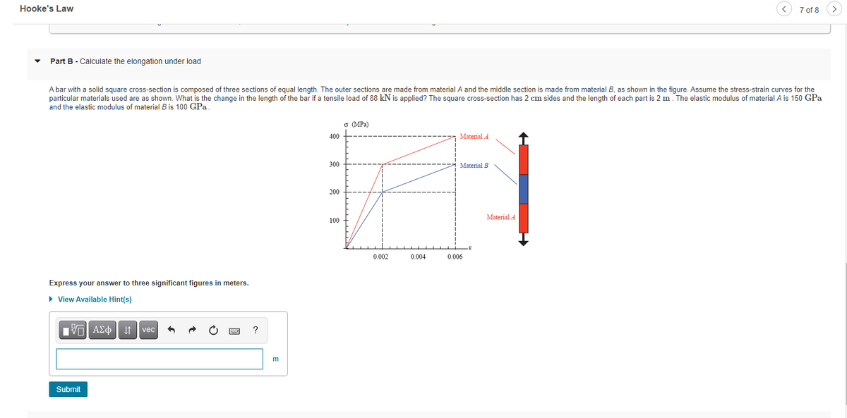 Hooke's Law
7 of 8
Part B - Calculate the elongation under load
A bar with a solid square cross-section is composed of three sections of equal length. The outer sections are made from material A and the middle section is made from material B, as shown
particular materials used are as shown. What is the change in the length of the bar if a tensile load of 88 kN is applied? The square cross-section has 2 cm sides and the length of each part is 2 m. The elastic modulus of material A is 150 GPa
and the elastic modulus of material B is 100 GPa
the figure. Assume the stress-strain curves for the
o (MPa)
400
Material A
300
Material B
200
Material A
100
0.002
0.004
0.006
Express your answer to three significant figures in meters.
• View Available Hint(s)
vec
?
m
Submit

