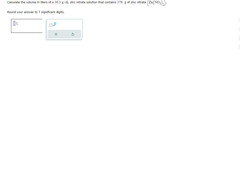 Calculate the volume in liters of a 36.3 g/dL zinc nitrate solution that contains 379. g of zinc nitrate (Zn(NO3)₂).
Round your answer to 3 significant digits.
L
0.2