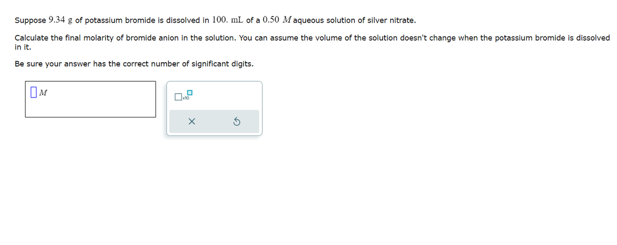 Suppose 9.34 g of potassium bromide is dissolved in 100. mL of a 0.50 Maqueous solution of silver nitrate.
Calculate the final molarity of bromide anion in the solution. You can assume the volume of the solution doesn't change when the potassium bromide is dissolved
in it.
Be sure your answer has the correct number of significant digits.
M
0x10
X