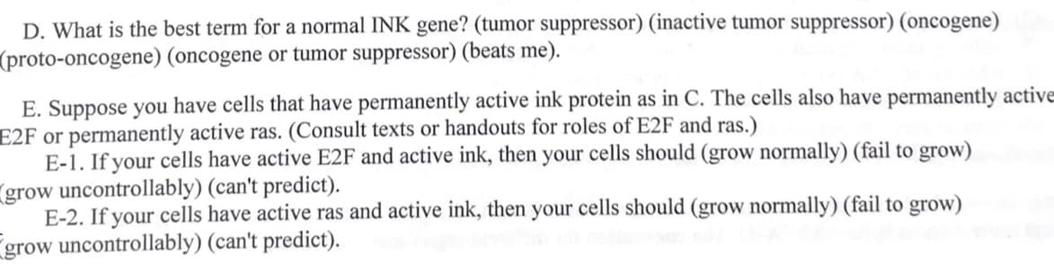 D. What is the best term for a normal INK gene? (tumor suppressor) (inactive tumor suppressor) (oncogene)
(proto-oncogene) (oncogene or tumor suppressor) (beats me).
E. Suppose you have cells that have permanently active ink protein as in C. The cells also have permanently active
E2F or permanently active ras. (Consult texts or handouts for roles of E2F and ras.)
E-1. If your cells have active E2F and active ink, then your cells should (grow normally) (fail to grow)
grow uncontrollably) (can't predict).
E-2. If your cells have active ras and active ink, then your cells should (grow normally) (fail to grow)
grow uncontrollably) (can't predict).
