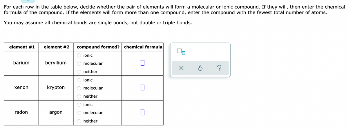 For each row in the table below, decide whether the pair of elements will form a molecular or ionic compound. If they will, then enter the chemical
formula of the compound. If the elements will form more than one compound, enter the compound with the fewest total number of atoms.
You may assume all chemical bonds are single bonds, not double or triple bonds.
element #1
element #2
compound formed?
chemical formula
ionic
barium
beryllium
molecular
neither
ionic
хenon
krypton
molecular
neither
ionic
radon
argon
molecular
neither
