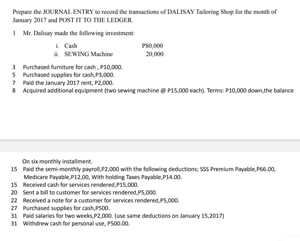 Prepare the JOURNAL ENTRY to record the transactions of DALISAY Tailoring Shop for the month of
January 2017 and POST IT TO THE LEDGER.
1
Mr. Dalisay made the following investment:
i. Cash
ii. SEWING Machine
P80,000
20,000
Purchased furniture for cash , P10,000.
Purchased supplies for cash,P3,000.
Paid the January 2017 rent, P2,000.
Acquired additional equipment (two sewing machine @ P15,000 each). Terms: P10,000 down,the balance
3
5
7
8
On six monthly installment.
15 Paid the semi-monthly payroll,P2,000 with the following deductions; SSS Premium Payable,P66.00,
Medicare Payable,P12,00, With holding Taxes Payable,P14.00.
15 Received cash for services rendered,P15,000.
20 Sent a bill to customer for services rendered,P5,000.
22 Received a note for a customer for services rendered,P5,000.
27 Purchased supplies for cash,P500.
31 Paid salaries for two weeks,P2,000. (use same deductions on January 15,2017)
31 Withdrew cash for personal use, P500.00.
